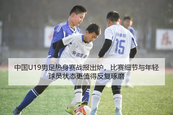中国U19男足热身赛战报出炉，比赛细节与年轻球员状态更值得反复琢磨